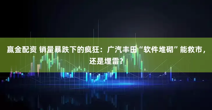 赢金配资 销量暴跌下的疯狂：广汽丰田“软件堆砌”能救市，还是埋雷？