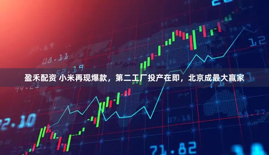 盈禾配资 小米再现爆款，第二工厂投产在即，北京成最大赢家