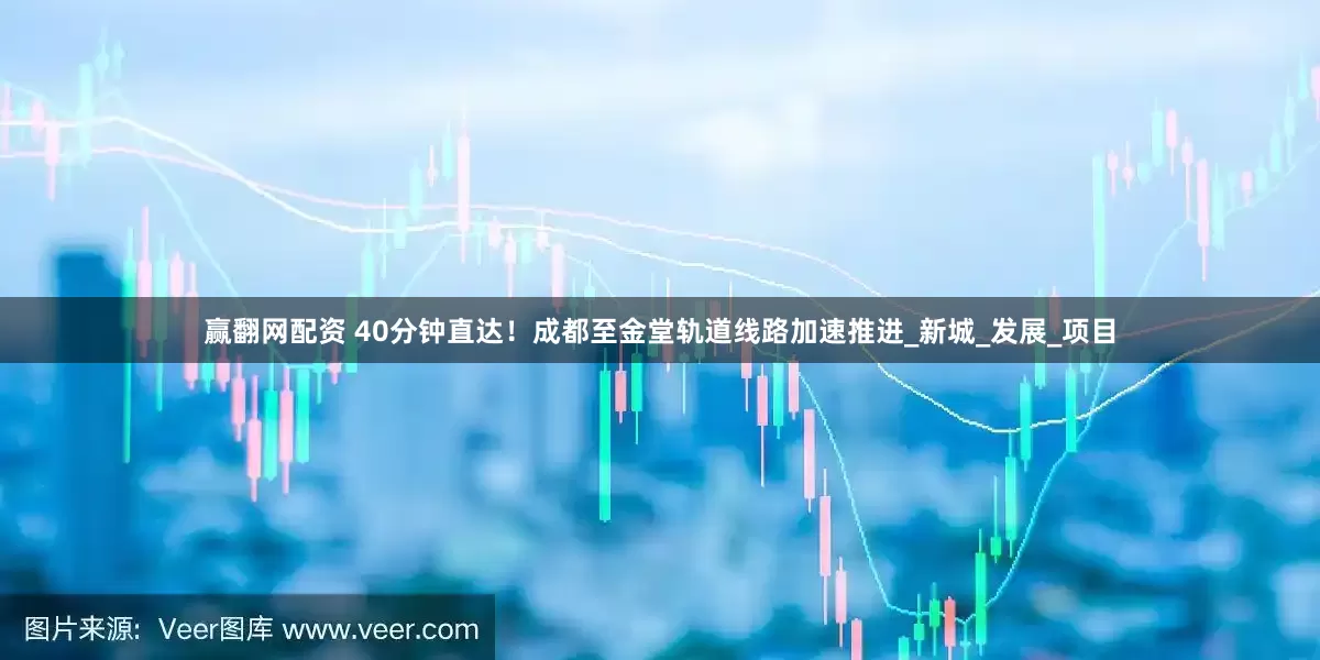 赢翻网配资 40分钟直达！成都至金堂轨道线路加速推进_新城_发展_项目