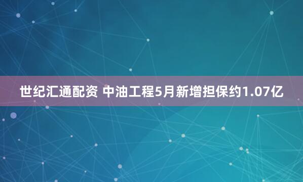 世纪汇通配资 中油工程5月新增担保约1.07亿