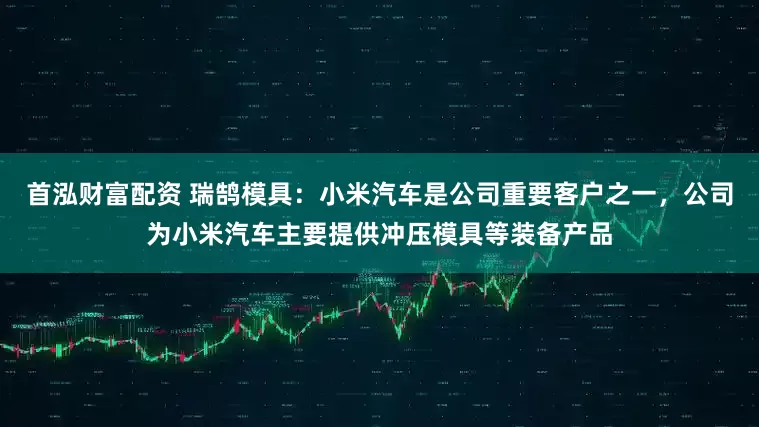 首泓财富配资 瑞鹄模具：小米汽车是公司重要客户之一，公司为小米汽车主要提供冲压模具等装备产品