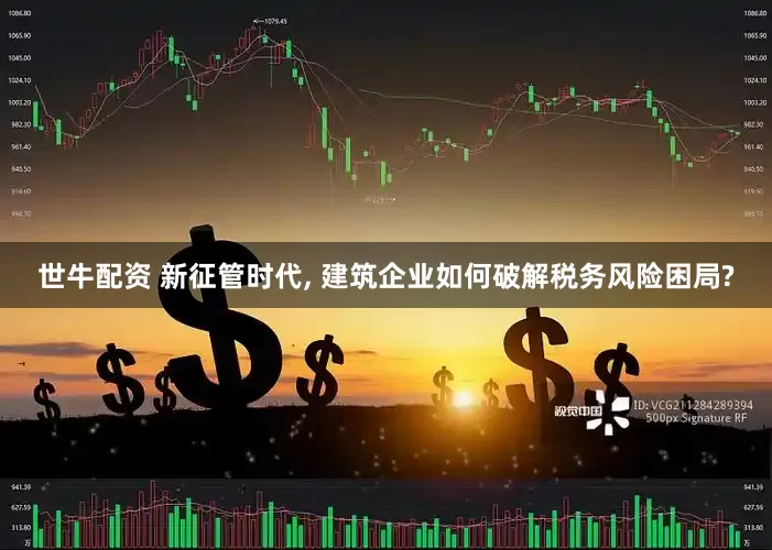 世牛配资 新征管时代, 建筑企业如何破解税务风险困局?