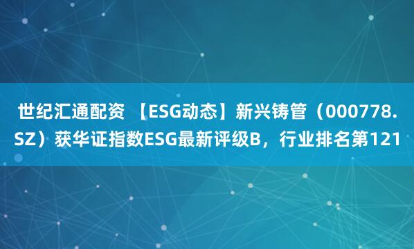 世纪汇通配资 【ESG动态】新兴铸管（000778.SZ）获华证指数ESG最新评级B，行业排名第121