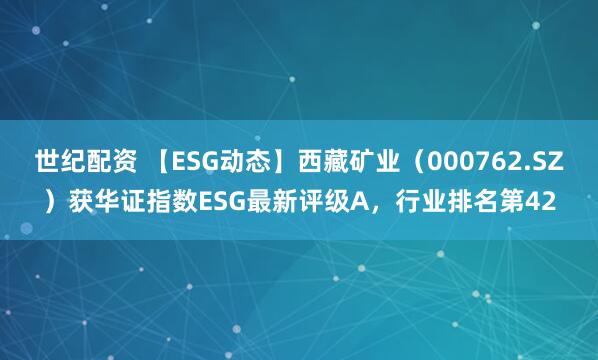 世纪配资 【ESG动态】西藏矿业（000762.SZ）获华证指数ESG最新评级A，行业排名第42