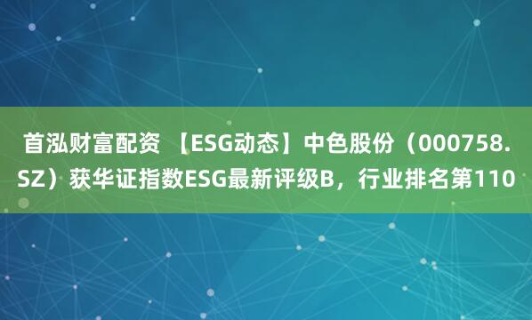 首泓财富配资 【ESG动态】中色股份（000758.SZ）获华证指数ESG最新评级B，行业排名第110