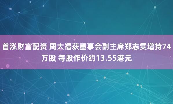 首泓财富配资 周大福获董事会副主席郑志雯增持74万股 每股作价约13.55港元
