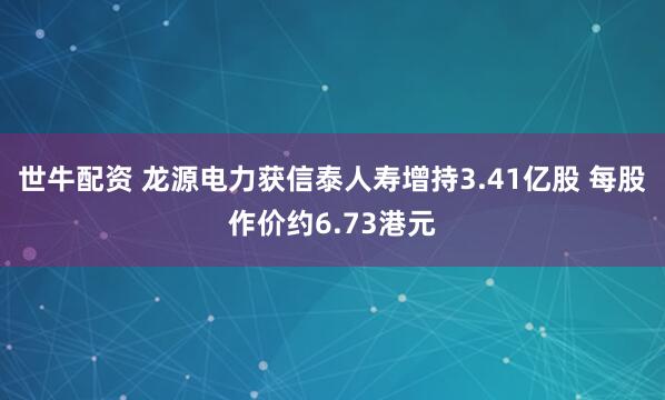 世牛配资 龙源电力获信泰人寿增持3.41亿股 每股作价约6.73港元