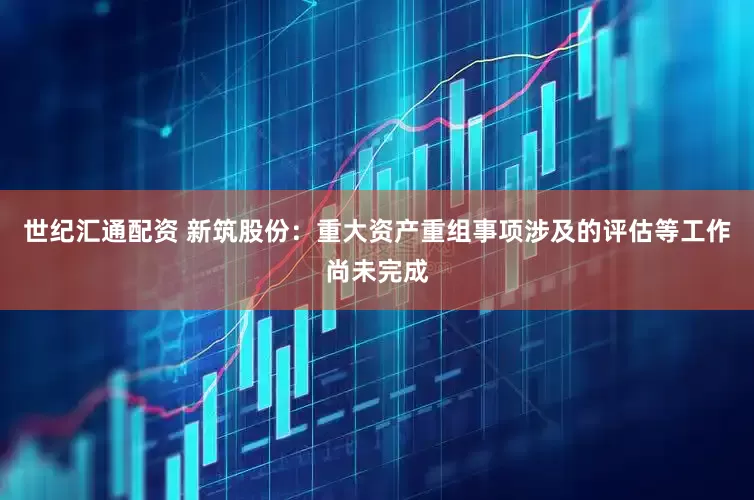 世纪汇通配资 新筑股份：重大资产重组事项涉及的评估等工作尚未完成
