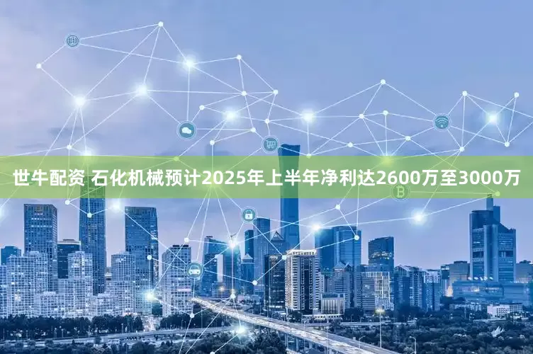 世牛配资 石化机械预计2025年上半年净利达2600万至3000万