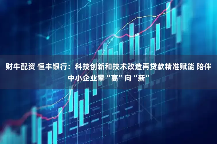 财牛配资 恒丰银行：科技创新和技术改造再贷款精准赋能 陪伴中小企业攀“高”向“新”