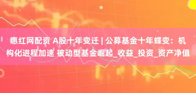 惠红网配资 A股十年变迁 | 公募基金十年蝶变：机构化进程加速 被动型基金崛起_收益_投资_资产净值