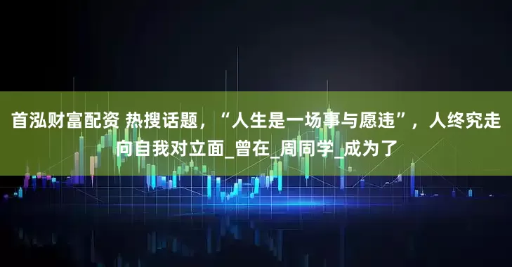 首泓财富配资 热搜话题，“人生是一场事与愿违”，人终究走向自我对立面_曾在_周同学_成为了