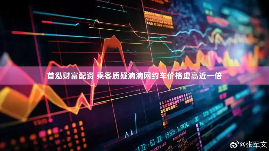 首泓财富配资 乘客质疑滴滴网约车价格虚高近一倍