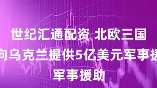 世纪汇通配资 北欧三国将向乌克兰提供5亿美元军事援助