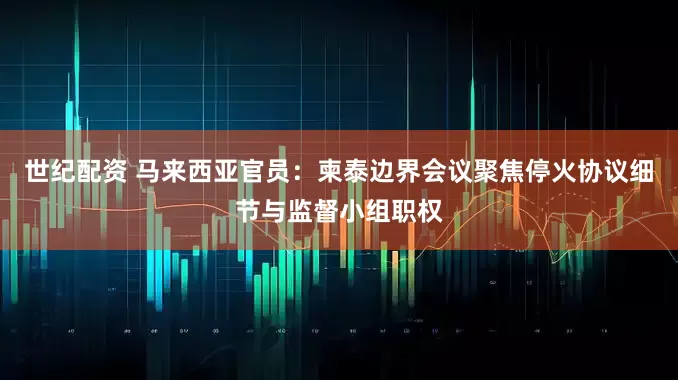 世纪配资 马来西亚官员：柬泰边界会议聚焦停火协议细节与监督小组职权