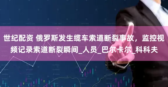 世纪配资 俄罗斯发生缆车索道断裂事故，监控视频记录索道断裂瞬间_人员_巴尔卡尔_科科夫
