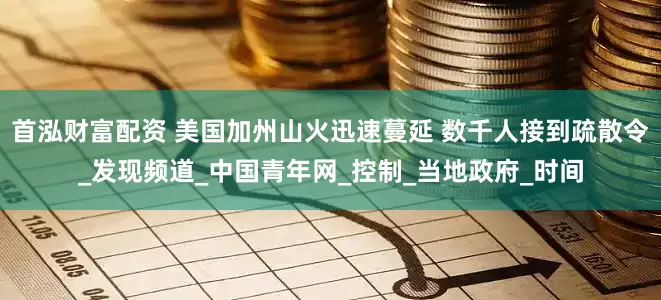 首泓财富配资 美国加州山火迅速蔓延 数千人接到疏散令_发现频道_中国青年网_控制_当地政府_时间