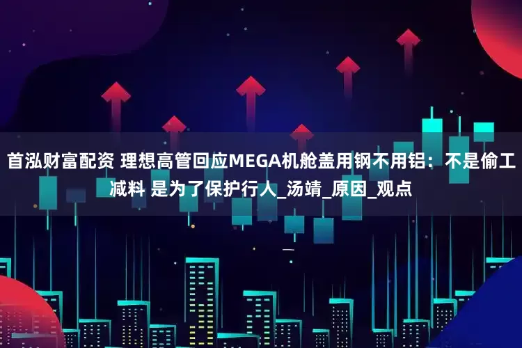 首泓财富配资 理想高管回应MEGA机舱盖用钢不用铝：不是偷工减料 是为了保护行人_汤靖_原因_观点