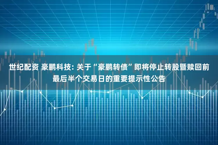 世纪配资 豪鹏科技: 关于“豪鹏转债”即将停止转股暨赎回前最后半个交易日的重要提示性公告