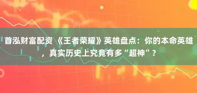 首泓财富配资 《王者荣耀》英雄盘点：你的本命英雄，真实历史上究竟有多“超神”？