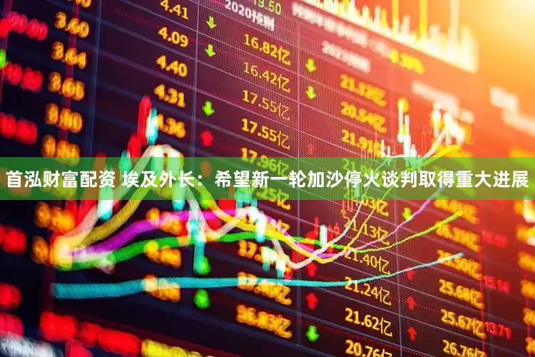 首泓财富配资 埃及外长：希望新一轮加沙停火谈判取得重大进展
