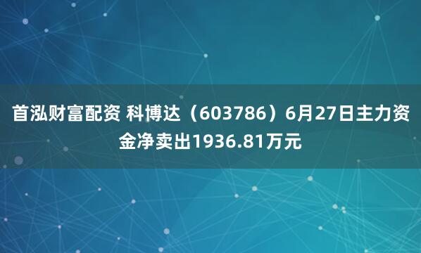 首泓财富配资 科博达(603786)6月27日主力资金净卖出1936.81万元