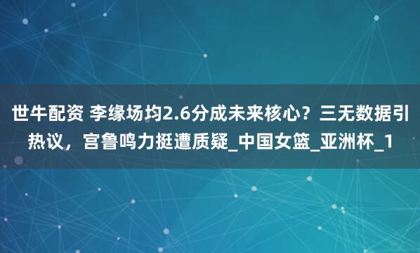 世牛配资 李缘场均2.6分成未来核心？三无数据引热议，宫鲁鸣力挺遭质疑_中国女篮_亚洲杯_1