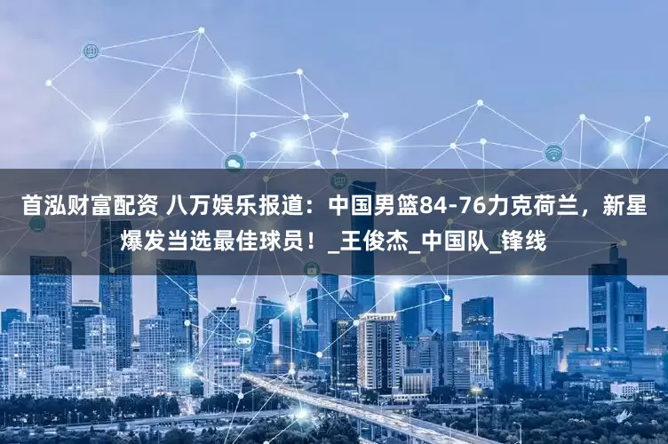 首泓财富配资 八万娱乐报道：中国男篮84-76力克荷兰，新星爆发当选最佳球员！_王俊杰_中国队_锋线