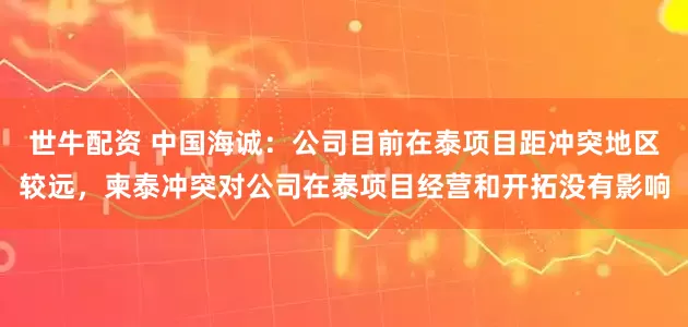 世牛配资 中国海诚：公司目前在泰项目距冲突地区较远，柬泰冲突对公司在泰项目经营和开拓没有影响
