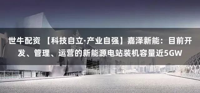 世牛配资 【科技自立·产业自强】嘉泽新能:目前开发、管理、运营的新能源电站装机容量近5GW