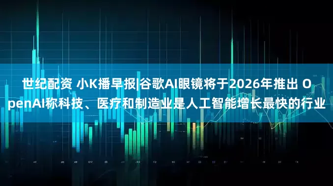 世纪配资 小K播早报|谷歌AI眼镜将于2026年推出 OpenAI称科技、医疗和制造业是人工智能增长最快的行业