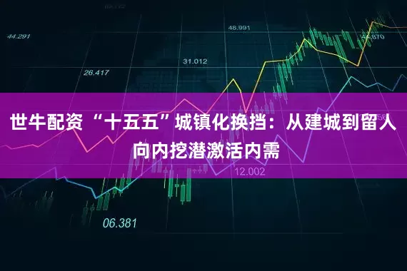 世牛配资 “十五五”城镇化换挡：从建城到留人 向内挖潜激活内需