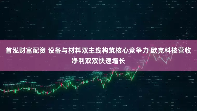 首泓财富配资 设备与材料双主线构筑核心竞争力 欧克科技营收净利双双快速增长