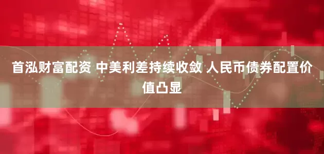 首泓财富配资 中美利差持续收敛 人民币债券配置价值凸显