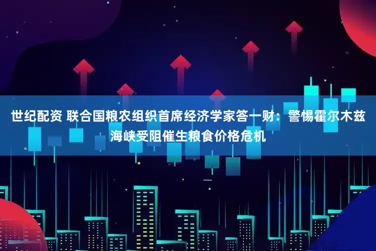 世纪配资 联合国粮农组织首席经济学家答一财：警惕霍尔木兹海峡受阻催生粮食价格危机