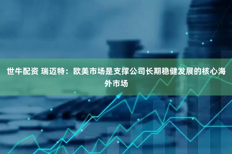 世牛配资 瑞迈特：欧美市场是支撑公司长期稳健发展的核心海外市场