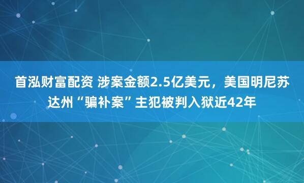 首泓财富配资 涉案金额2.5亿美元，美国明尼苏达州“骗补案”主犯被判入狱近42年